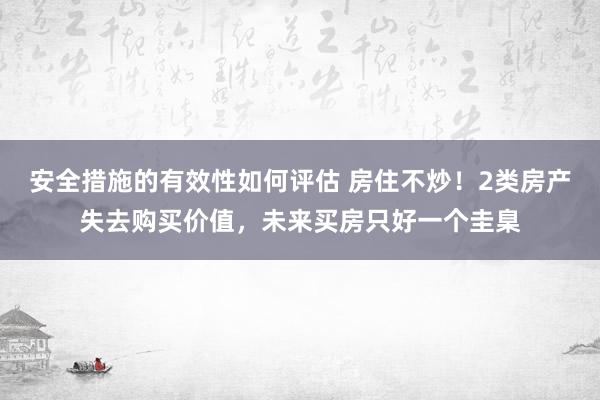 安全措施的有效性如何评估 房住不炒！2类房产失去购买价值，未来买房只好一个圭臬