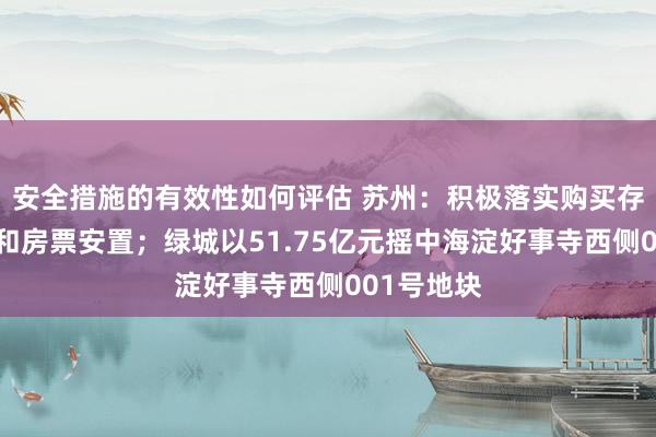 安全措施的有效性如何评估 苏州：积极落实购买存量房安置和房票安置；绿城以51.75亿元摇中海淀好事寺西侧001号地块