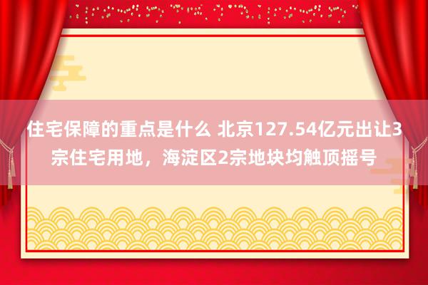 住宅保障的重点是什么 北京127.54亿元出让3宗住宅用地，海淀区2宗地块均触顶摇号