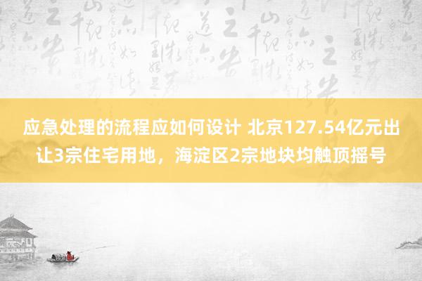 应急处理的流程应如何设计 北京127.54亿元出让3宗住宅用地，海淀区2宗地块均触顶摇号