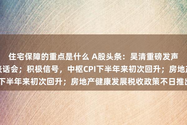 住宅保障的重点是什么 A股头条：吴清重磅发声！召开两场行业机构谈话会；积极信号，中枢CPI下半年来初次回升；房地产健康发展税收政策不日推出