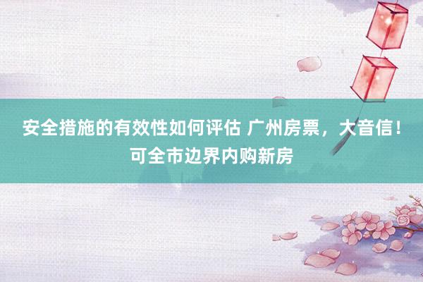 安全措施的有效性如何评估 广州房票，大音信！可全市边界内购新房