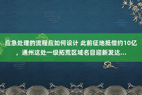 应急处理的流程应如何设计 此前征地抵偿约10亿，通州这处一级拓荒区域名目迎新发达...