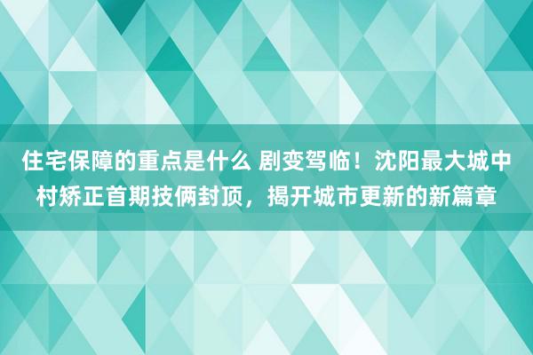 住宅保障的重点是什么 剧变驾临！沈阳最大城中村矫正首期技俩封顶，揭开城市更新的新篇章