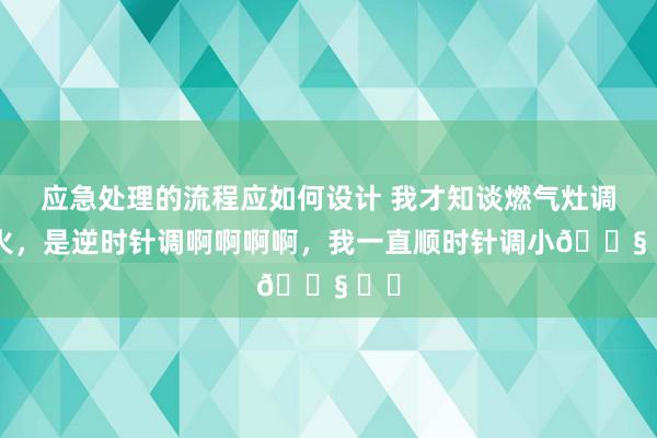 应急处理的流程应如何设计 我才知谈燃气灶调小火，是逆时针调啊啊啊啊，我一直顺时针调小😧 ​​