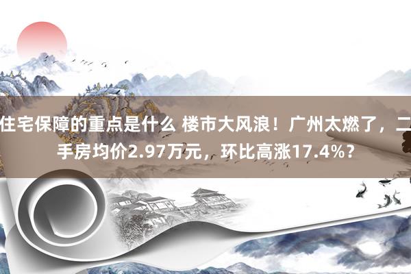 住宅保障的重点是什么 楼市大风浪！广州太燃了，二手房均价2.97万元，环比高涨17.4%？