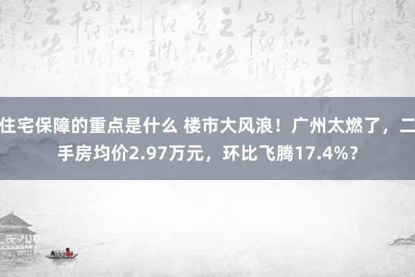 住宅保障的重点是什么 楼市大风浪！广州太燃了，二手房均价2.97万元，环比飞腾17.4%？