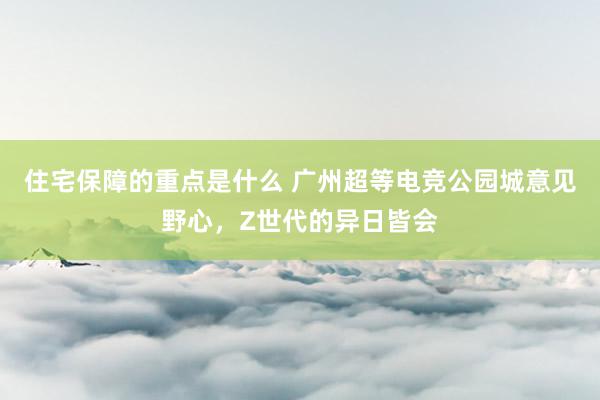 住宅保障的重点是什么 广州超等电竞公园城意见野心，Z世代的异日皆会