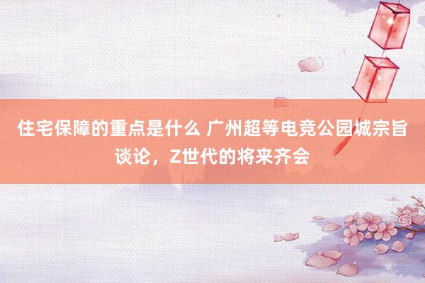 住宅保障的重点是什么 广州超等电竞公园城宗旨谈论，Z世代的将来齐会