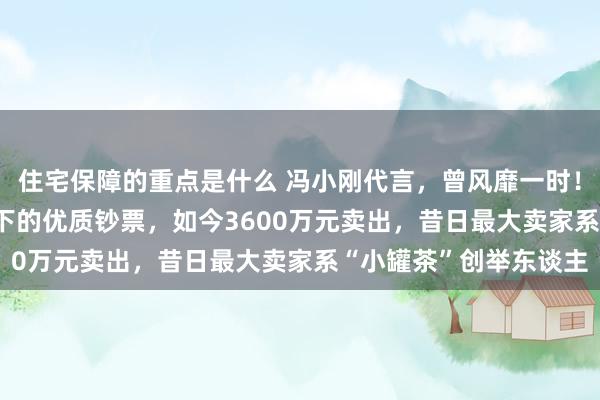 住宅保障的重点是什么 冯小刚代言，曾风靡一时！上市公司14.5亿元买下的优质钞票，如今3600万元卖出，昔日最大卖家系“小罐茶”创举东谈主