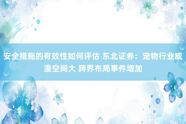 安全措施的有效性如何评估 东北证券：宠物行业成漫空间大 跨界布局事件增加