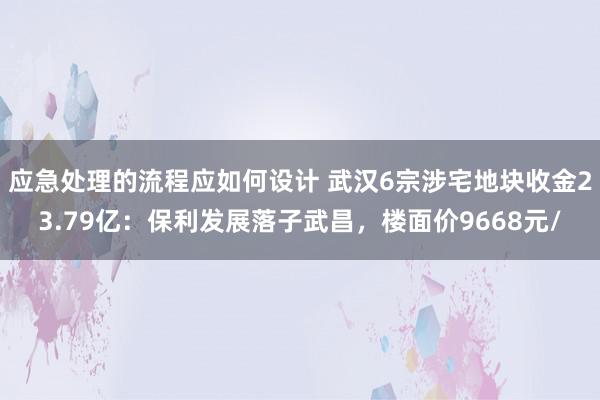 应急处理的流程应如何设计 武汉6宗涉宅地块收金23.79亿：保利发展落子武昌，楼面价9668元/