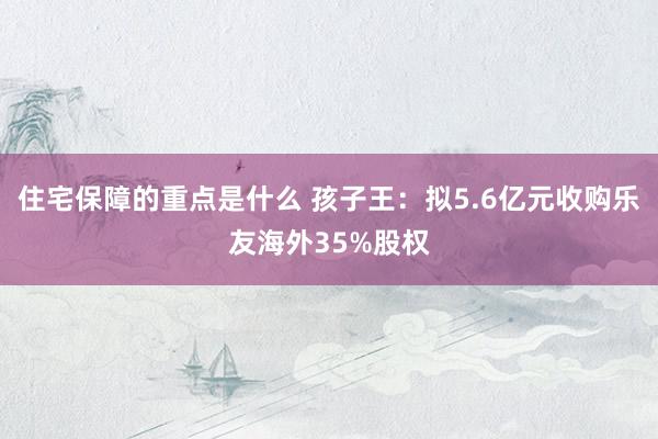 住宅保障的重点是什么 孩子王：拟5.6亿元收购乐友海外35%股权