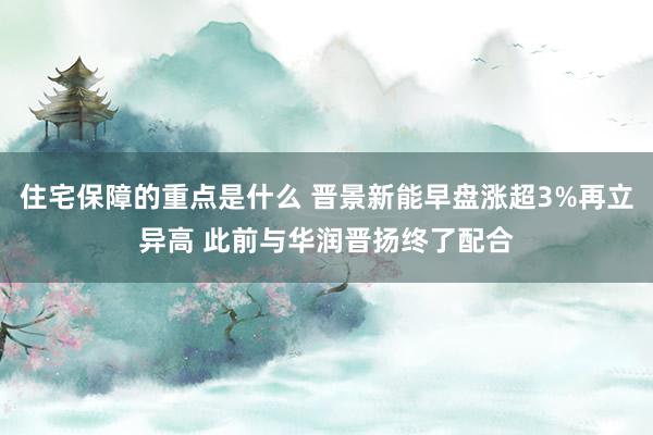 住宅保障的重点是什么 晋景新能早盘涨超3%再立异高 此前与华润晋扬终了配合