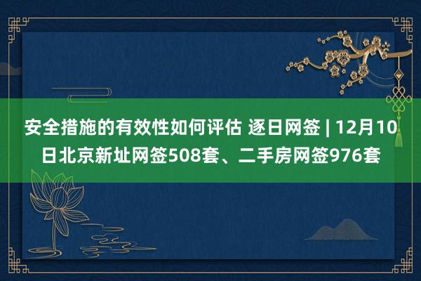 安全措施的有效性如何评估 逐日网签 | 12月10日北京新址网签508套、二手房网签976套