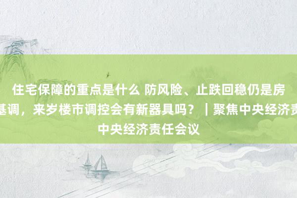 住宅保障的重点是什么 防风险、止跌回稳仍是房地产主基调，来岁楼市调控会有新器具吗？｜聚焦中央经济责任会议