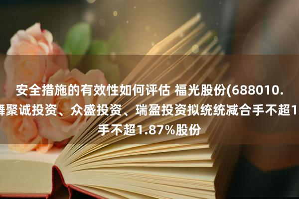 安全措施的有效性如何评估 福光股份(688010.SH)：鼓舞聚诚投资、众盛投资、瑞盈投资拟统统减合手不超1.87%股份