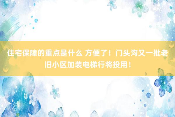 住宅保障的重点是什么 方便了！门头沟又一批老旧小区加装电梯行将投用！