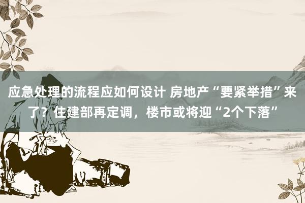 应急处理的流程应如何设计 房地产“要紧举措”来了？住建部再定调，楼市或将迎“2个下落”