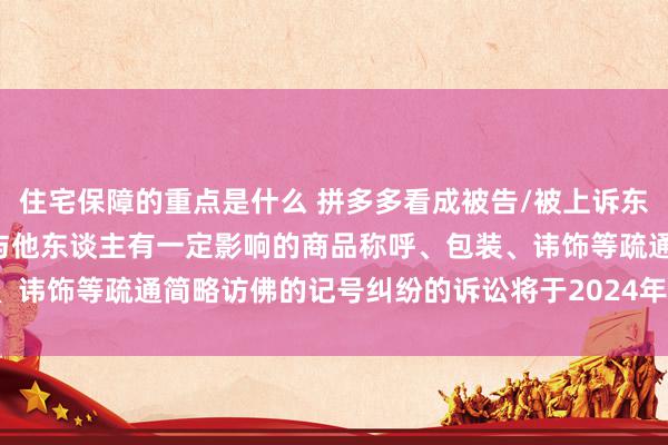 住宅保障的重点是什么 拼多多看成被告/被上诉东谈主的5起触及私自使用与他东谈主有一定影响的商品称呼、包装、讳饰等疏通简略访佛的记号纠纷的诉讼将于2024年12月18日开庭