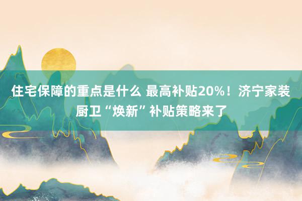 住宅保障的重点是什么 最高补贴20%！济宁家装厨卫“焕新”补贴策略来了