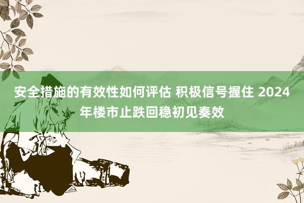 安全措施的有效性如何评估 积极信号握住 2024年楼市止跌回稳初见奏效