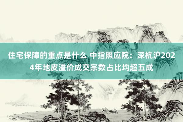 住宅保障的重点是什么 中指照应院：深杭沪2024年地皮溢价成交宗数占比均超五成