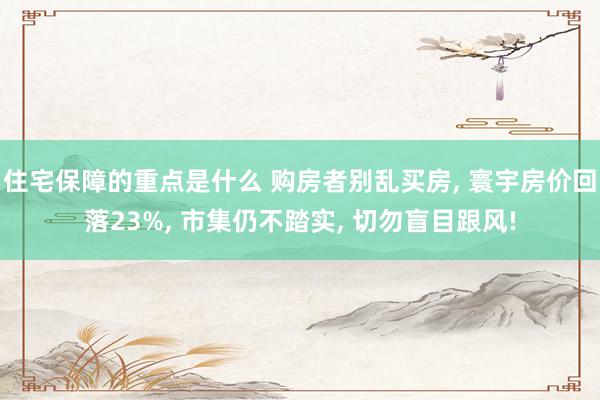 住宅保障的重点是什么 购房者别乱买房, 寰宇房价回落23%, 市集仍不踏实, 切勿盲目跟风!