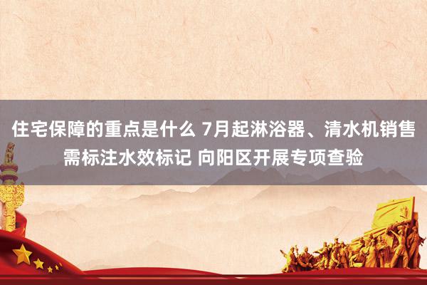 住宅保障的重点是什么 7月起淋浴器、清水机销售需标注水效标记 向阳区开展专项查验