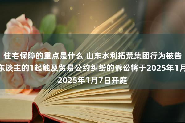 住宅保障的重点是什么 山东水利拓荒集团行为被告/被上诉东谈主的1起触及贸易公约纠纷的诉讼将于2025年1月7日开庭