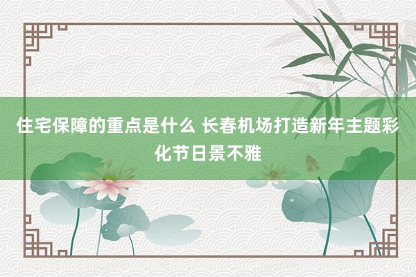 住宅保障的重点是什么 长春机场打造新年主题彩化节日景不雅