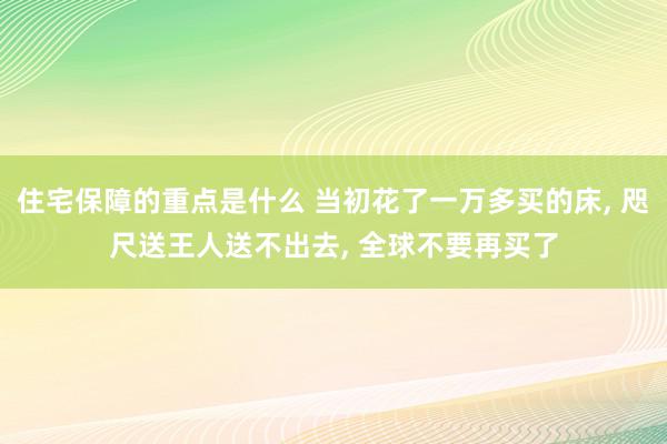 住宅保障的重点是什么 当初花了一万多买的床, 咫尺送王人送不出去, 全球不要再买了