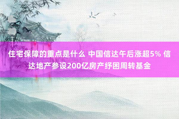 住宅保障的重点是什么 中国信达午后涨超5% 信达地产参设200亿房产纾困周转基金