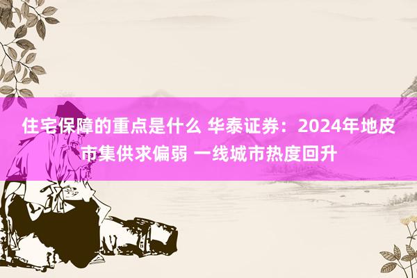 住宅保障的重点是什么 华泰证券：2024年地皮市集供求偏弱 一线城市热度回升