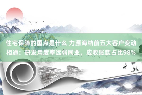 住宅保障的重点是什么 力源海纳前五大客户变动相通：研发用度率远弱同业，应收账款占比98%