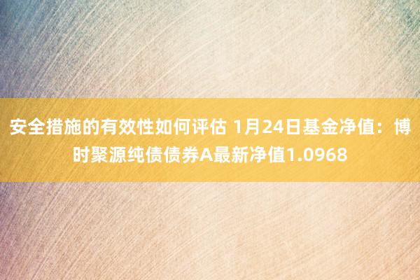 安全措施的有效性如何评估 1月24日基金净值：博时聚源纯债债券A最新净值1.0968