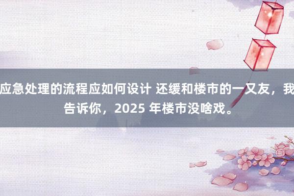 应急处理的流程应如何设计 还缓和楼市的一又友，我告诉你，2025 年楼市没啥戏。