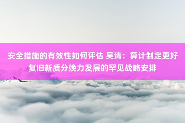 安全措施的有效性如何评估 吴清：算计制定更好复旧新质分娩力发展的罕见战略安排