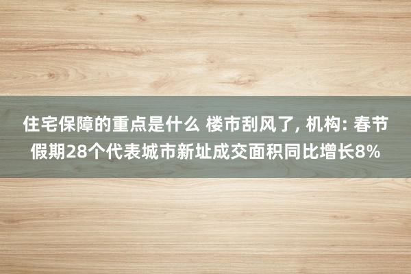 住宅保障的重点是什么 楼市刮风了, 机构: 春节假期28个代表城市新址成交面积同比增长8%