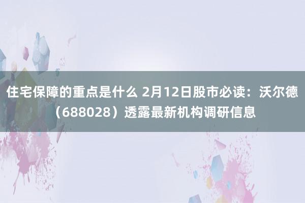 住宅保障的重点是什么 2月12日股市必读：沃尔德（688028）透露最新机构调研信息