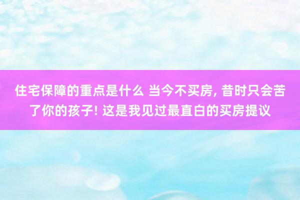 住宅保障的重点是什么 当今不买房, 昔时只会苦了你的孩子! 这是我见过最直白的买房提议