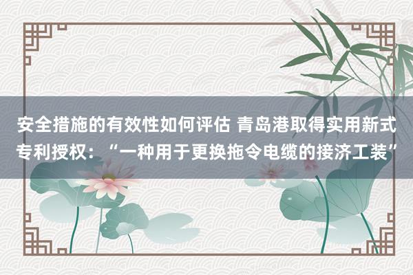 安全措施的有效性如何评估 青岛港取得实用新式专利授权：“一种用于更换拖令电缆的接济工装”