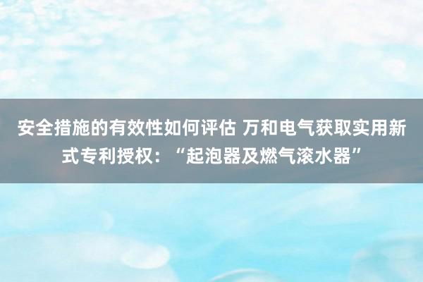 安全措施的有效性如何评估 万和电气获取实用新式专利授权：“起泡器及燃气滚水器”