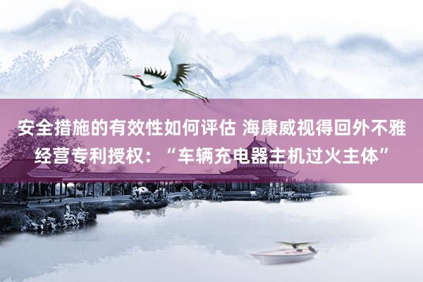 安全措施的有效性如何评估 海康威视得回外不雅经营专利授权：“车辆充电器主机过火主体”