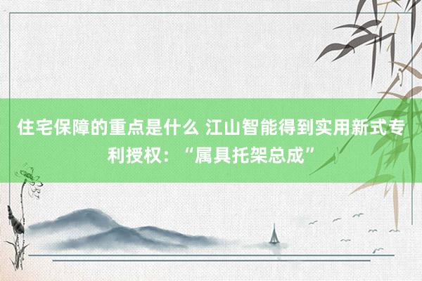 住宅保障的重点是什么 江山智能得到实用新式专利授权：“属具托架总成”