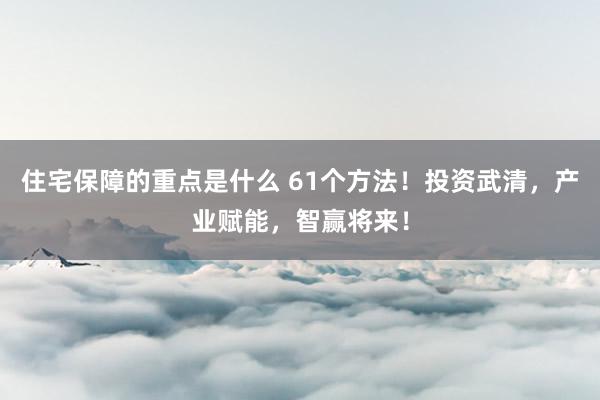 住宅保障的重点是什么 61个方法！投资武清，产业赋能，智赢将来！