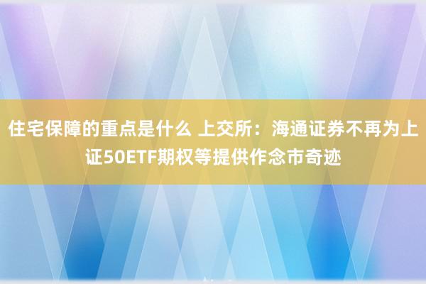 住宅保障的重点是什么 上交所：海通证券不再为上证50ETF期权等提供作念市奇迹