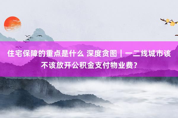 住宅保障的重点是什么 深度贪图｜一二线城市该不该放开公积金支付物业费？