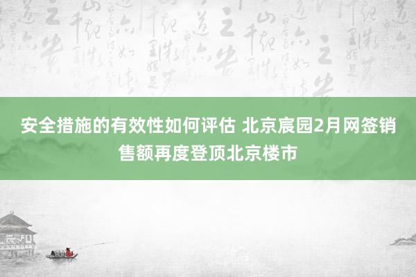 安全措施的有效性如何评估 北京宸园2月网签销售额再度登顶北京楼市