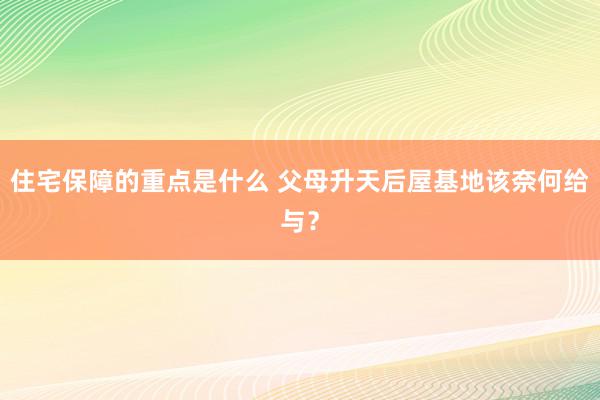 住宅保障的重点是什么 父母升天后屋基地该奈何给与？